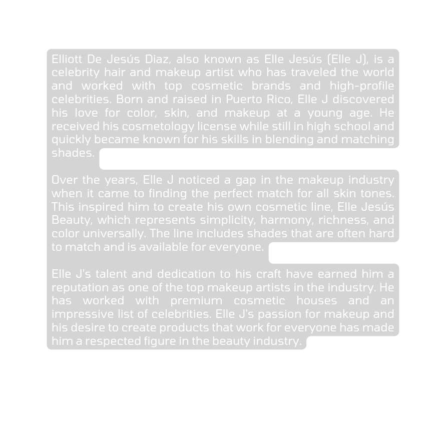 Elliott De Jesús Diaz also known as Elle Jesús Elle J is a celebrity hair and makeup artist who has traveled the world and worked with top cosmetic brands and high profile celebrities Born and raised in Puerto Rico Elle J discovered his love for color skin and makeup at a young age He received his cosmetology license while still in high school and quickly became known for his skills in blending and matching shades Over the years Elle J noticed a gap in the makeup industry when it came to finding the perfect match for all skin tones This inspired him to create his own cosmetic line Elle Jesús Beauty which represents simplicity harmony richness and color universally The line includes shades that are often hard to match and is available for everyone Elle J s talent and dedication to his craft have earned him a reputation as one of the top makeup artists in the industry He has worked with premium cosmetic houses and an impressive list of celebrities Elle J s passion for makeup and his desire to create products that work for everyone has made him a respected figure in the beauty industry